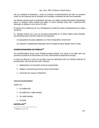 Ing. Agro. MSc Guillermo Ojeda Lòpez
Una vez realizado el empacado, y antes de proceder al almacenamiento del heno es necesario
contar con las maquinas que se encargan de la recogida y transporte de este heno empacado.
Las distintas opciones para la manipulación del heno, van desde el simple lanzamiento desordenado
sobre un remolque, hasta equipos que apilan en forma ordenada sobre este y posteriormente
descargan en bloques o una a una en el henil
El manejo de la unidad paca de 15 a 30 kilogramos es difícil de realizar individualmente por medios
mecánicos.
La recogida manual, una a una, de las pacas acordonadas en el campo implica costos elevados.
Las alternativas para minimizar costos son las siguientes:
Los agrupadores de pacas adaptados a la misma empacadora convencional
Las maquinas o adaptaciones especiales para la recogida de pacas dejadas sobre el suelo.
ACONDICIONADORES DE FORRAJE184
Los acondicionadores tienen como finalidad principal efectuar una rotura en los tallos para que
aumente la superficie de intercambio con el aire, favoreciendo la evaporación del agua.
La forma de efectuar la rotura de los tallos marca las diferencias entre los distintos sistemas de
acondicionado. Hay tres tipos de acción mecánica:
1. Aplastamiento con formación de fisuras longitudinales
2. Plegado a intervalos que provoca roturas transversales
3. Laceración por choque y frotamiento.

Tipos de acondicionadores
Pueden ser:
1. De rodillos lisos
2. De rodillo liso y rodillo dentado
3. De rodillo dentado.
4. De dedos
RASTRILLOS185
184

Ibídem. p., 56 - 59

447

 