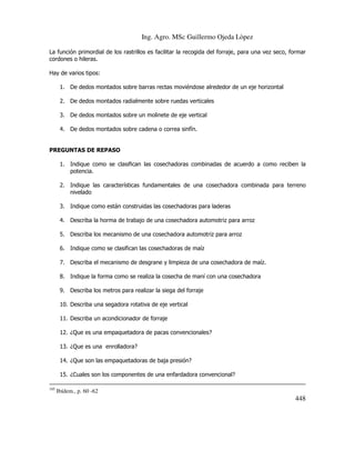 Ing. Agro. MSc Guillermo Ojeda Lòpez
La función primordial de los rastrillos es facilitar la recogida del forraje, para una vez seco, formar
cordones o hileras.
Hay de varios tipos:
1. De dedos montados sobre barras rectas moviéndose alrededor de un eje horizontal
2. De dedos montados radialmente sobre ruedas verticales
3. De dedos montados sobre un molinete de eje vertical
4. De dedos montados sobre cadena o correa sinfín.

PREGUNTAS DE REPASO
1. Indique como se clasifican las cosechadoras combinadas de acuerdo a como reciben la
potencia.
2. Indique las características fundamentales de una cosechadora combinada para terreno
nivelado
3. Indique como están construidas las cosechadoras para laderas
4. Describa la horma de trabajo de una cosechadora automotriz para arroz
5. Describa los mecanismo de una cosechadora automotriz para arroz
6. Indique como se clasifican las cosechadoras de maíz
7. Describa el mecanismo de desgrane y limpieza de una cosechadora de maíz.
8. Indique la forma como se realiza la cosecha de maní con una cosechadora
9. Describa los metros para realizar la siega del forraje
10. Describa una segadora rotativa de eje vertical
11. Describa un acondicionador de forraje
12. ¿Que es una empaquetadora de pacas convencionales?
13. ¿Que es una enrolladora?
14. ¿Que son las empaquetadoras de baja presión?
15. ¿Cuales son los componentes de una enfardadora convencional?
185

Ibídem., p. 60 -62

448

 