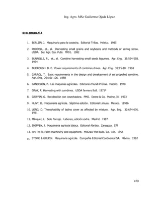 Ing. Agro. MSc Guillermo Ojeda Lòpez

BIBLIOGRAFÍA

1. BERLIJN, J. Maquinaria para la cosecha. Editorial Trillas. México. 1985
2. PRODELL, et., al. Harvesting small grains and soybeans and methods of saving strow.
USDA. Bul. Agr. Eco. Publ. FM91. 1982
3. BUNNELLE, P., et., al. Combine harvesting small seeds legumes. Agr. Eng. 35:554-558.
1954
4. BURROUGH. D. E. Power requirements of combines drives. Agr. Eng. 35:15-18. 1994
5. CARROL, T. Basic requirements in the design and development of sel propelled combine.
Agr. Eng. 29:101-106. 1988
6. CANDELON, P. Las maquinas agrícolas. Ediciones Mundi Prensa. Madrid. 1970
7. GRAY, R. Harvesting with combines. USDA farmers Bull. 1971º
8. GRIFFIN, G. Recolección con cosechadora. FMO. Deere & Co. Moline, Ill. 1973
9. HUNT, D. Maquinaria agrícola. Séptima edición. Editorial Limusa. México. 11986
10. LONG, D. Thresshability of ladino cover as affected by mixture. Agr. Eng. 32:674-676.
1951
11. Márquez, L. Solo Forraje. Laboreo, edición extra. Madrid. 1987
12. SHIPPEN, J. Maquinaria agrícola básica. Editorial Abribia. Zaragoza. S7f
13. SMITH, R. Farm machinery and equipment. McGraw-Hill Book. Co. Inc. 1955
14.

STONE & GULPIN. Maquinaria agrícola. Compañía Editorial Continental SA. México. 1962

450

 