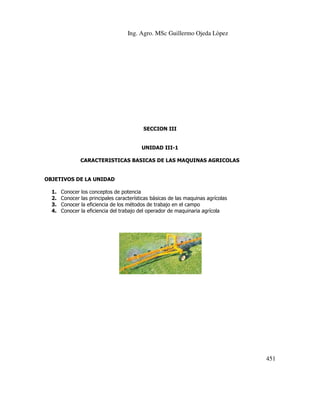 Ing. Agro. MSc Guillermo Ojeda Lòpez

SECCION III

UNIDAD III-1
CARACTERISTICAS BASICAS DE LAS MAQUINAS AGRICOLAS

OBJETIVOS DE LA UNIDAD
1.
2.
3.
4.

Conocer
Conocer
Conocer
Conocer

los conceptos de potencia
las principales características básicas de las maquinas agrícolas
la eficiencia de los métodos de trabajo en el campo
la eficiencia del trabajo del operador de maquinaria agrícola

451

 