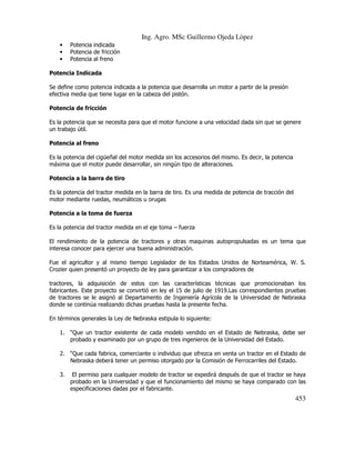 Ing. Agro. MSc Guillermo Ojeda Lòpez
•
•
•

Potencia indicada
Potencia de fricción
Potencia al freno

Potencia Indicada
Se define como potencia indicada a la potencia que desarrolla un motor a partir de la presión
efectiva media que tiene lugar en la cabeza del pistón.
Potencia de fricción
Es la potencia que se necesita para que el motor funcione a una velocidad dada sin que se genere
un trabajo útil.
Potencia al freno
Es la potencia del cigüeñal del motor medida sin los accesorios del mismo. Es decir, la potencia
máxima que el motor puede desarrollar, sin ningún tipo de alteraciones.
Potencia a la barra de tiro
Es la potencia del tractor medida en la barra de tiro. Es una medida de potencia de tracción del
motor mediante ruedas, neumáticos u orugas
Potencia a la toma de fuerza
Es la potencia del tractor medida en el eje toma – fuerza
El rendimiento de la potencia de tractores y otras maquinas autopropulsadas es un tema que
interesa conocer para ejercer una buena administración.
Fue el agricultor y al mismo tiempo Legislador de los Estados Unidos de Norteamérica, W. S.
Crozier quien presentó un proyecto de ley para garantizar a los compradores de
tractores, la adquisición de estos con las características técnicas que promocionaban los
fabricantes. Este proyecto se convirtió en ley el 15 de julio de 1919.Las correspondientes pruebas
de tractores se le asignó al Departamento de Ingeniería Agrícola de la Universidad de Nebraska
donde se continúa realizando dichas pruebas hasta la presente fecha.
En términos generales la Ley de Nebraska estipula lo siguiente:
1. “Que un tractor existente de cada modelo vendido en el Estado de Nebraska, debe ser
probado y examinado por un grupo de tres ingenieros de la Universidad del Estado.
2. “Que cada fabrica, comerciante o individuo que ofrezca en venta un tractor en el Estado de
Nebraska deberá tener un permiso otorgado por la Comisión de Ferrocarriles del Estado.
3.

El permiso para cualquier modelo de tractor se expedirá después de que el tractor se haya
probado en la Universidad y que el funcionamiento del mismo se haya comparado con las
especificaciones dadas por el fabricante.

453

 