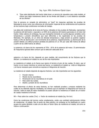 Ing. Agro. MSc Guillermo Ojeda Lòpez
4. “Que cada distribuidor del tractor debe tener un servicio de repuestos para cada modelo, el
mismo que debe mantenerse dentro de los limites del Estado y a una distancia razonable
de los clientes”
Para la persona en cargada de administrar un “pool” de maquinas agrícolas las pruebas de
Nebraska le sirven como una referencia de información imparcial de los rendimientos de la potencia
de los tractores bajo condiciones normales de trabajo.
Los datos del rendimiento de la toma de fuerza, indicados en las pruebas de Nebraska, representan
la potencia útil del tractor y equivale a un 90% de la potencia útil máxima generada en el motor del
tractor. Estos valores sin embargo, hay que manejarlos tomando en cuenta algunas variables como
temperatura y presión atmosférica que sean diferentes a los registrados en las pruebas de
Nebraska. Por ejemplo, en un clima de elevada temperatura y baja presión se podrían registrar
hasta un 8% de disminución o de incremento de la potencia, respectivamente. La disminución de la
presión debido a la altitud produce perdidas de potencia en un 3% por cada 300 metros de altitud
a partir de los 1000 metros de altitud.
La potencia a la barra de tiro representa el 75% - 81% de la potencia del motor. El administrador
de maquinaria agrícola debe conocer que la selección adecuada de la

potencia a la barra de tiro, depende en gran medida, del conocimiento de los factores que la
afectan. La resistencia al rodado es uno de los más importantes
La resistencia al rodado es la fuerza que opone el terreno al giro de las ruedas. Es decir, que el
tractor no se mueve mientras no venza esa fuerza. La resistencia al rodado se mide en kilogramos
y la fuerza necesaria para vencerla se expresa en kilogramos de tracción.
La resistencia al rodado depende de algunos factores. Los más importantes son los siguientes:
•
•
•
•
•

Fricción interna
Flexión de los neumáticos
Penetración de los neumáticos en el suelo
Peso sobre las ruedas.
Diseño y presión de los neumáticos

Para determinar el efecto de estos factores, se han realizado pruebas y ensayos mediante los
cuales se ha obtenido algunos resultados, los mismos que se expresan en kilogramos de fuerza de
tracción. Sobre la base de estos resultados se puede calcular la resistencia al rodado de un tractor
de ruedas mediante la formula:
RR = Peso sobre las ruedas (Ton) x Factor de resistencia al rodado (kg. Por ton)
Como las condiciones del terreno varían ampliamente, existe una cantidad prácticamente infinita
de resistencias al rodado. Des el punto de vista práctico, sin embargo se ha clasificado en cuatro
grupos de suelos dándole a cada uno de ellos un factor típico de resistencia al rodado, tal como se
indica a continuación:

454

 
