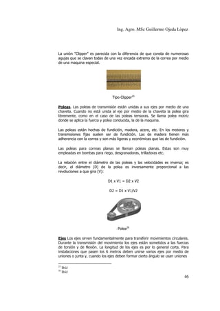 Ing. Agro. MSc Guillermo Ojeda Lòpez

La unión "Clipper" es parecida con la diferencia de que consta de numerosas
agujas que se clavan todas de una vez encada extremo de la correa por medio
de una maquina especial.

Tipo Clipper25
Poleas. Las poleas de transmisión están unidas a sus ejes por medio de una
chaveta. Cuando no está unida al eje por medio de la chaveta la polea gira
libremente, como en el caso de las poleas tensoras. Se llama polea motriz
donde se aplica la fuerza y polea conducida, la de la maquina.
Las poleas están hechas de fundición, madera, acero, etc. En los motores y
transmisiones fijas suelen ser de fundición. Las de madera tienen más
adherencia con la correa y son más ligeras y económicas que las de fundición.
Las poleas para correas planas se llaman poleas planas. Estas son muy
empleadas en bombas para riego, desgranadoras, trilladoras etc.
La relación entre el diámetro de las poleas y las velocidades es inversa; es
decir, el diámetro (D) de la polea es inversamente proporcional a las
revoluciones a que gira (V):
D1 x V1 = D2 x V2
D2 = D1 x V1/V2

Polea26
Ejes Los ejes sirven fundamentalmente para transferir movimientos circulares.
Durante la transmisión del movimiento los ejes están sometidos a las fuerzas
de torsión y de flexión. La longitud de los ejes es por lo general corta. Para
instalaciones que pasen los 6 metros deben unirse varios ejes por medio de
uniones o junta y, cuando los ejes deben formar cierto ángulo se usan uniones
25
26

Ibíd
Ibíd

46

 