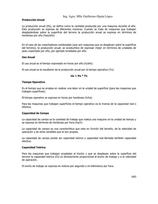Ing. Agro. MSc Guillermo Ojeda Lòpez
Producción Anual
La producción anual (Pa), se define como la cantidad producida por una maquina durante el año.
Esta producción se expresa de diferentes maneras. Cuando se trata de maquinas que trabajan
desplazándose sobre la superficie del terreno la producción anual se expresa en términos de
hectáreas por año (has/año)

En el caso de las cosechadoras combinadas (que son maquinas que se desplazan sobre la superficie
del terreno), la producción anual; se acostumbra de expresar mejor en términos de unidades de
peso cosechado por año, por ejemplo toneladas por año.
Uso Anual
El uso anual es el tiempo expresado en horas por año (h/año)
El uso anual es la resultante de la producción anual por el tiempo operativo (To)
Ua = Pa * To
Tiempo Operativo
Es el tiempo que se emplea en realizar una labor en la unidad de superficie (para las maquinas que
trabajan superficies)
El tiempo operativo se expresa en horas por hectáreas (h/ha)
Para las maquinas que trabajan superficies el tiempo operativo es la inversa de la capacidad real o
efectiva.
Capacidad de Campo
La capacidad de campo es la cantidad de trabajo que realiza una maquina en la unidad de tiempo y
se expresa en términos de hectáreas por hora (ha/h)
La capacidad de campo es una característica que esta en función del tamaño, de la velocidad de
operación y de otras variables que le son propias.
La capacidad de campo puede ser capacidad teórica y capacidad real llamada también capacidad
efectiva.
Capacidad Teórica
Para las maquinas que trabajan acopladas al tractor y que se desplazan sobre la superficie del
terreno la capacidad teórica (Ct) es directamente proporcional al ancho de trabajo y a la velocidad
de operación.
El ancho de trabajo se expresa en metros por segundo o en kilómetros por hora.

460

 
