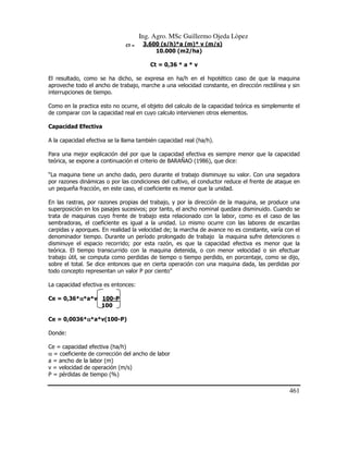 Ing. Agro. MSc Guillermo Ojeda Lòpez
CT =

3.600 (s/h)*a (m)* v (m/s)
10.000 (m2/ha)
Ct = 0,36 * a * v

El resultado, como se ha dicho, se expresa en ha/h en el hipotético caso de que la maquina
aproveche todo el ancho de trabajo, marche a una velocidad constante, en dirección rectilínea y sin
interrupciones de tiempo.
Como en la practica esto no ocurre, el objeto del calculo de la capacidad teórica es simplemente el
de comparar con la capacidad real en cuyo calculo intervienen otros elementos.
Capacidad Efectiva
A la capacidad efectiva se la llama también capacidad real (ha/h).
Para una mejor explicación del por que la capacidad efectiva es siempre menor que la capacidad
teórica, se expone a continuación el criterio de BARAÑAO (1986), que dice:
“La maquina tiene un ancho dado, pero durante el trabajo disminuye su valor. Con una segadora
por razones dinámicas o por las condiciones del cultivo, el conductor reduce el frente de ataque en
un pequeña fracción, en este caso, el coeficiente es menor que la unidad.
En las rastras, por razones propias del trabajo, y por la dirección de la maquina, se produce una
superposición en los pasajes sucesivos; por tanto, el ancho nominal quedara disminuido. Cuando se
trata de maquinas cuyo frente de trabajo esta relacionado con la labor, como es el caso de las
sembradoras, el coeficiente es igual a la unidad. Lo mismo ocurre con las labores de escardas
carpidas y aporques. En realidad la velocidad de; la marcha de avance no es constante, varía con el
denominador tiempo. Durante un período prolongado de trabajo la maquina sufre detenciones o
disminuye el espacio recorrido; por esta razón, es que la capacidad efectiva es menor que la
teórica. El tiempo transcurrido con la maquina detenida, o con menor velocidad o sin efectuar
trabajo útil, se computa como perdidas de tiempo o tiempo perdido, en porcentaje, como se dijo,
sobre el total. Se dice entonces que en cierta operación con una maquina dada, las perdidas por
todo concepto representan un valor P por ciento”
La capacidad efectiva es entonces:
Ce = 0,36*α*a*v 100-P
α
100
Ce = 0,0036*α*a*v(100-P)
α
Donde:
Ce = capacidad efectiva (ha/h)
α = coeficiente de corrección del ancho de labor
a = ancho de la labor (m)
v = velocidad de operación (m/s)
P = pérdidas de tiempo (%)

461

 