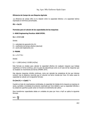 Ing. Agro. MSc Guillermo Ojeda Lòpez
Eficiencia de Campo de una Maquina Agrícola

.La eficiencia de campo (Efc) es la relación entre la capacidad efectiva y la capacidad teórica
expresada en términos porcentuales.
Efc = Ce/Ct

Formulas para el calculo de las capacidades de las maquinas
1- ASAE Engineering Practice: ASAE EP391.
Ce = v*a*r/10
Donde:
V = velocidad de operación Km./h)
R = coeficiente de tiempo efectivo (decimal)
A = ancho del implemento (m)
2- FRANK
Ce = a*v*r*0,1
Donde:
0,1 = 1.000 (m/km)/ 10.000 (m2/ha)
Esta formula se emplea para calcular la capacidad efectiva de cualquier maquina que trabaja
superficies en forma continua, pero no para las discontinuas como es el caso de las maquinas que
se emplean en movimiento de tierras (FRANK 1977)
Hay algunas maquinas móviles continuas, como por ejemplo las zanjadoras de las que interesa
conocer mas la distancia recorrida que el volumen de tierra movida por hora. En estos casos la
capacidad se calcula con la siguiente formula:
Ce (km/h) = v (kph) * r
Cuando se trata de cosechadoras combinadas, la capacidad de trabajo de la maquina se expresa en
sacas, quintales o toneladas de producto cosechado por hora debido a que su capacidad referida a
la unidad de superficie puede variar en función al rendimiento del cultivo.
Para transformar capacidades dadas en unidades de peso por hora a ha/h se aplica la siguiente
fórmula:
ha/h =

Ce
R

462

 