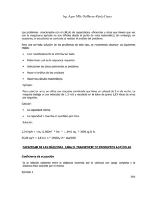 Ing. Agro. MSc Guillermo Ojeda Lòpez

Los problemas relacionados con el cálculo de capacidades, eficiencias y otros que tienen que ver
con la maquinaria agrícola no son difíciles desde el punto de vista matemático; sin embargo, en
ocasiones, el estudiante se confunde al realizar el análisis del problema.
Para una correcta solución de los problemas de este tipo, se recomienda observar las siguientes
reglas:
•

Leer cuidadosamente la información dada

•

Determinar cuál es la respuesta requerida

•

Seleccionar los datos pertinentes al problema

•

Hacer el análisis de las unidades

•

Hacer los cálculos matemáticos

Ejemplo:
Para cosechar arroz se utiliza una maquina combinada que tiene un cabezal de 5 m de ancho. La
maquina trabaja a una velocidad de 1,3 m/s y recolecta en la tolva de grano 1,83 libras de arroz
por segundo,
Calcular:
•

La capacidad teórica

•

La capacidad e cosecha en quintales por hora.

Solución:
2,34 ha/h = 1ha/10.000m2 * 5m * 1,3m/1 sg. * 3600 sg./1 h.
65,88 qq/h = 1,83 l/1 s * 33600s/1h* 1qq/100l

CAPACIDAD DE LAS MÁQUINAS PARA EL TRANSPORTE DE PRODUCTOS AGRÍCOLAS

Coeficiente de ocupación
Es la relación existente entre la distancia recorrida por el vehículo con carga completa y la
distancia total cubierta por el mismo
Ejemplo 1

466

 