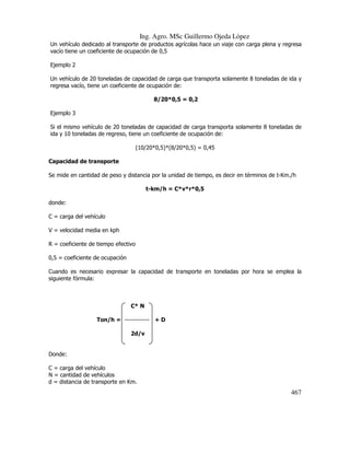 Ing. Agro. MSc Guillermo Ojeda Lòpez
Un vehículo dedicado al transporte de productos agrícolas hace un viaje con carga plena y regresa
vacío tiene un coeficiente de ocupación de 0,5
Ejemplo 2
Un vehículo de 20 toneladas de capacidad de carga que transporta solamente 8 toneladas de ida y
regresa vacío, tiene un coeficiente de ocupación de:
8/20*0,5 = 0,2
Ejemplo 3
Si el mismo vehículo de 20 toneladas de capacidad de carga transporta solamente 8 toneladas de
ida y 10 toneladas de regreso, tiene un coeficiente de ocupación de:
(10/20*0,5)*(8/20*0,5) = 0,45
Capacidad de transporte
Se mide en cantidad de peso y distancia por la unidad de tiempo, es decir en términos de t-Km./h
t-km/h = C*v*r*0,5
donde:
C = carga del vehículo
V = velocidad media en kph
R = coeficiente de tiempo efectivo
0,5 = coeficiente de ocupación
Cuando es necesario expresar la capacidad de transporte en toneladas por hora se emplea la
siguiente fórmula:

C* N
Ton/h = ------------ + D
2d/v

Donde:
C = carga del vehículo
N = cantidad de vehículos
d = distancia de transporte en Km.

467

 