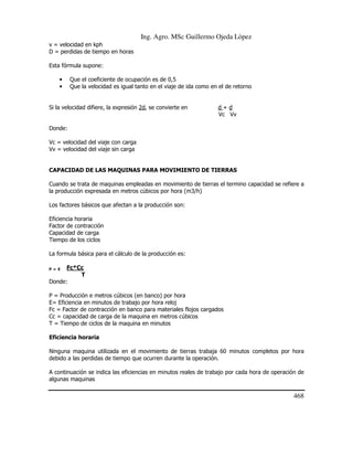 Ing. Agro. MSc Guillermo Ojeda Lòpez
v = velocidad en kph
D = perdidas de tiempo en horas
Esta fórmula supone:
•
•

Que el coeficiente de ocupación es de 0,5
Que la velocidad es igual tanto en el viaje de ida como en el de retorno

Si la velocidad difiere, la expresión 2d, se convierte en

d+d
Vc Vv

Donde:
Vc = velocidad del viaje con carga
Vv = velocidad del viaje sin carga

CAPACIDAD DE LAS MAQUINAS PARA MOVIMIENTO DE TIERRAS
Cuando se trata de maquinas empleadas en movimiento de tierras el termino capacidad se refiere a
la producción expresada en metros cúbicos por hora (m3/h)
Los factores básicos que afectan a la producción son:
Eficiencia horaria
Factor de contracción
Capacidad de carga
Tiempo de los ciclos
La formula básica para el cálculo de la producción es:
Fc*Cc
T
Donde:
P = E

P = Producción e metros cúbicos (en banco) por hora
E= Eficiencia en minutos de trabajo por hora reloj
Fc = Factor de contracción en banco para materiales flojos cargados
Cc = capacidad de carga de la maquina en metros cúbicos
T = Tiempo de ciclos de la maquina en minutos
Eficiencia horaria
Ninguna maquina utilizada en el movimiento de tierras trabaja 60 minutos completos por hora
debido a las perdidas de tiempo que ocurren durante la operación.
A continuación se indica las eficiencias en minutos reales de trabajo por cada hora de operación de
algunas maquinas

468

 