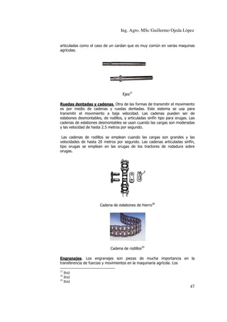 Ing. Agro. MSc Guillermo Ojeda Lòpez
articuladas como el caso de un cardan que es muy común en varias maquinas
agrícolas.

Ejes27
Ruedas dentadas y cadenas. Otra de las formas de transmitir el movimiento
es por medio de cadenas y ruedas dentadas. Este sistema se usa para
transmitir el movimiento a baja velocidad. Las cadenas pueden ser de
eslabones desmontables, de rodillos, y articuladas sinfín tipo para orugas. Las
cadenas de eslabones desmontables se usan cuando las cargas son moderadas
y las velocidad de hasta 2.5 metros por segundo.
Las cadenas de rodillos se emplean cuando las cargas son grandes y las
velocidades de hasta 20 metros por segundo. Las cadenas articuladas sinfín,
tipo orugas se emplean en las orugas de los tractores de rodadura sobre
orugas.

Cadena de eslabones de hierro28

Cadena de rodillos29
Engranajes. Los engranajes son piezas de mucha importancia en la
transferencia de fuerzas y movimientos en la maquinaria agrícola. Los
27

Ibíd
Ibíd
29
Ibíd
28

47

 