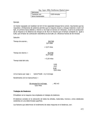 Ing. Agro. MSc Guillermo Ojeda Lòpez
Retroceso
Tractores con
Servo transmisión

0.00 minutos

Ejemplo
Un tractor equipado con buldózer de 8,0 m3 de capacidad empuja tierra común. Asumiendo que los
requisitos y limitaciones de potencia permite que la maquina excave y empuje material a razón 3,8
kph, en primera hacia delante y retorne a 10,4 kph en tercera en retroceso. ¿Cuál es la producción
de la maquina si la distancia de empuje es de 30,5 m? Asuma que el tiempo constante es igual a
0,00, que el factor de contracción volumétrica es de 0,80 y la eficiencia horaria de 50 minutos
Solución:
Tiempo de acarreo

30,5*60
3,8*1000

=

= 0,47 mtos

Tiempo de retorno =

30,5*60
10,4*1000
= 0,18 mtos

Tiempo total del ciclo:
0,00
0,47
0,18
0,65 mtos
m3 en banco por viaje =

8,0m3*0,80 = 6,4 m3/viaje

Rendimiento (m3 en banco/hora) =

50 minutos*6,4 m3/viaje
0,65 mtos

=

492 m3

Trabajos de Desbroce
El buldózer es la maquina mas empleada en trabajos de desbroce.
El desbroce consiste en la extracción de todos los árboles, matorrales, troncos u otros obstáculos
existentes en una determinada superficie.
Los factores que determinan el rendimiento de estas maquinas en el desbroce, son:

472

 