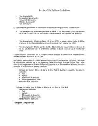 Ing. Agro. MSc Guillermo Ojeda Lòpez
•
•
•
•
•

Tipo de vegetación
Densidad de la vegetación
Tomografía del terreno
Métodos de operación
Tipo de maquina

La capacidad real aproximada, en condiciones favorables de trabajo se indica a continuación:
•

Tipo de vegetación: matorrales pequeños de hasta 15 cm. de diámetro (DAP): se requiere
de un tractor de 80 Kw. a la barra de tiro. Puede obtenerse una capacidad de 0,08 ha/h.

•

Tipo de vegetación: árboles medianos (18-30 cm. DAP): se requiere de un tractor de 80 Kw
a la barra de tiro. Se puede obtener un rendimiento de 3 a 9 minutos por árbol.

•

Tipo de vegetación: árboles grandes de 30 a 90 cm. DAP. Se requiere tractores de mas de
80 Kw. a la barra de tiro y el rendimiento promedio es puede variar de 5 a 20 minutos por
árbol.

Existen maquinas construidas por FLECO para realizar trabajos de desbroce de vegetación muy
densa con árboles de mas de 90 cm. DAP.
Los trabajos realizados por FLECO Corporation conjuntamente con Caterpillar Tractor Co., el trabajo
de investigación realizado por el Ing. Guillermo Ojeda López (tesis de grado de Ing. Agro.) y los
datos proporcionados por el Servicio de Extensión Agrícola de la Universidad de la Florida, permiten
presentar el rendimiento de algunas maquinas:
•

Potencia del tractor: 80kw a la barra de tiro. Tipo de buldózer: angulable. Operaciones
realizadas:
• Tala
• Apilado
• Eliminación de desechos
• Emparejamiento del suelo
RENDIMIENTO: 0,15 ha/h

Potencia del tractor: mas de 80 Kw. a la barra de tiro. Tipo de hoja: K/G.
Operaciones realizadas:
• Tala
• Apilado
• Eliminación de desechos
• Emparejamiento del suelo
RENDIMIENTO: 0,27 ha/h
Trabajo de Compactación

473

 