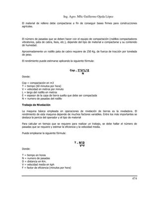 Ing. Agro. MSc Guillermo Ojeda Lòpez
El material de relleno debe compactarse a fin de conseguir bases firmes para construcciones
agrícolas.

El número de pasadas que se deben hacer con el equipo de compactación (rodillos compactadores
vibratorios, pata de cabra, lisos, etc.), depende del tipo de material a compactarse y su contenido
de humedad.
Aproximadamente un rodillo pata de cabra requiere de 250 Kg. de fuerza de tracción por tonelada
de peso.
El rendimiento puede estimarse aplicando la siguiente fórmula:

Cop = T*V*L*E
N
Donde:
Cop = compactación en m3
T = tiempo (60 minutos por hora)
V = velocidad en metros por minuto
L = largo del rodillo en metros
E = espesor de la capa de tierra suelta que debe ser compactada
N = numero de pasadas del rodillo
Trabajo de Nivelación
La maquina básica empleada en operaciones de nivelación de tierras es la niveladora. El
rendimiento de esta maquina depende de muchos factores variables. Entre los más importantes se
destaca la pericia del operador y el tipo de material
Para calcular en tiempo que se requiere para realizar un trabajo, se debe hallar el número de
pasadas que se requiere y estimar la eficiencia y la velocidad media.
Puede emplearse la siguiente fórmula:

T = N*D
V*F
Donde:
T = tiempo en horas
N = numero de pasadas
D = distancia en Km.
V = velocidad media en kph
F = factor de eficiencia (minutos por hora)

474

 