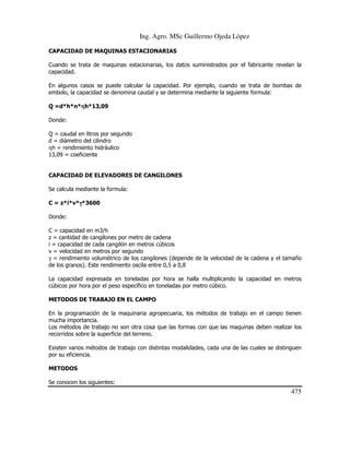 Ing. Agro. MSc Guillermo Ojeda Lòpez
CAPACIDAD DE MAQUINAS ESTACIONARIAS
Cuando se trata de maquinas estacionarias, los datos suministrados por el fabricante revelan la
capacidad.
En algunos casos se puede calcular la capacidad. Por ejemplo, cuando se trata de bombas de
embolo, la capacidad se denomina caudal y se determina mediante la siguiente formula:
Q =d*h*n*ηh*13,09
η
Donde:
Q = caudal en litros por segundo
d = diámetro del cilindro
ηh = rendimiento hidráulico
13,09 = coeficiente

CAPACIDAD DE ELEVADORES DE CANGILONES
Se calcula mediante la formula:
C = z*i*v*γ*3600
γ
Donde:
C = capacidad en m3/h
z = cantidad de cangilones por metro de cadena
i = capacidad de cada cangilón en metros cúbicos
v = velocidad en metros por segundo
γ = rendimiento volumétrico de los cangilones (depende de la velocidad de la cadena y el tamaño
de los granos). Este rendimiento oscila entre 0,5 a 0,8
La capacidad expresada en toneladas por hora se halla multiplicando la capacidad en metros
cúbicos por hora por el peso específico en toneladas por metro cúbico.
METODOS DE TRABAJO EN EL CAMPO
En la programación de la maquinaria agropecuaria, los métodos de trabajo en el campo tienen
mucha importancia.
Los métodos de trabajo no son otra cosa que las formas con que las maquinas deben realizar los
recorridos sobre la superficie del terreno.
Existen varios métodos de trabajo con distintas modalidades, cada una de las cuales se distinguen
por su eficiencia.
METODOS
Se conocen los siguientes:

475

 