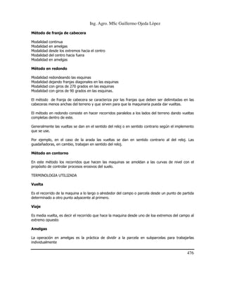 Ing. Agro. MSc Guillermo Ojeda Lòpez
Método de franja de cabecera
Modalidad
Modalidad
Modalidad
Modalidad
Modalidad

continua
en amelgas
desde los extremos hacia el centro
del centro hacia fuera
en amelgas

Método en redondo
Modalidad
Modalidad
Modalidad
Modalidad

redondeando las esquinas
dejando franjas diagonales en las esquinas
con giros de 270 grados en las esquinas
con giros de 90 grados en las esquinas.

El método de franja de cabecera se caracteriza por las franjas que deben ser delimitadas en las
cabeceras menos anchas del terreno y que sirven para que la maquinaria pueda dar vueltas.
El método en redondo consiste en hacer recorridos paralelos a los lados del terreno dando vueltas
completas dentro de este.
Generalmente las vueltas se dan en el sentido del reloj o en sentido contrario según el implemento
que se use.
Por ejemplo, en el caso de la arada las vueltas se dan en sentido contrario al del reloj. Las
guadañadoras, en cambio, trabajan en sentido del reloj.
Método en contorno
En este método los recorridos que hacen las maquinas se amoldan a las curvas de nivel con el
propósito de controlar procesos erosivos del suelo.
TERMINOLOGIA UTILIZADA
Vuelta
Es el recorrido de la maquina a lo largo o alrededor del campo o parcela desde un punto de partida
determinado a otro punto adyacente al primero.
Viaje
Es media vuelta, es decir el recorrido que hace la maquina desde uno de loa extremos del campo al
extremo opuesto
Amelgas
La operación en amelgas es la práctica de dividir a la parcela en subparcelas para trabajarlas
individualmente

476

 