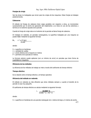 Ing. Agro. MSc Guillermo Ojeda Lòpez
Franjas de viraje
Son las áreas no trabajadas que sirven para los virajes de las maquinas. Estas franjas se trabajan
posteriormente.
Cabeceras
El método de franjas de cabecera tiene viajes paralelos con respecto a otros, se incrementan
sucesivamente por el ancho de operación del implemento y se inicia en uno de los extremos y
termina en el extremo opuesto de la parcela.
Cuando la franja de viraje esta en el extremo de la parcela se llama franja de cabecera.
En trabajos en redondo, en parcelas rectangulares, la superficie trabajada por una maquina se
puede hallar mediante la siguiente formula
S=

n * a (P-4an)
10.000

donde:
S = superficie en hectáreas
n = cantidad de vueltas
a = ancho efectivo de la maquina en metros
P = perímetro de la parcela en metros.
La formula anterior puede aplicarse (con un mínimo de error) en parcelas que tiene forma de
cuadriláteros irregulares.
Eficiencia de los métodos
La eficiencia de los métodos de trabajo se mide a través del coeficiente de tiempo efectivo
Tiempo efectivo
Es la relación entre el tiempo efectivo y el tiempo operativo
Eficiencia del método en redondo
El método en redondo es más eficiente que otros métodos siempre y cuando el tamaño de la
parcela no sea muy pequeño.
El coeficiente de tiempo efectivo se calcula mediante la siguiente formula:
r=

10.000* S_____
10.000 * S + 4R * A

donde:
S = superficie en hectáreas de una parcela rectangular de L metros de largo y A metros de ancho.

477

 
