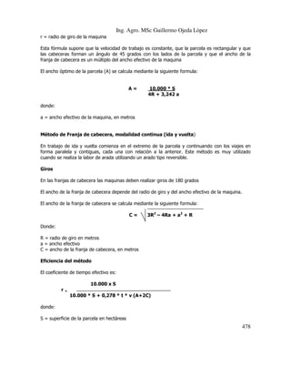 Ing. Agro. MSc Guillermo Ojeda Lòpez
r = radio de giro de la maquina
Esta fórmula supone que la velocidad de trabajo es constante, que la parcela es rectangular y que
las cabeceras forman un ángulo de 45 grados con los lados de la parcela y que el ancho de la
franja de cabecera es un múltiplo del ancho efectivo de la maquina
El ancho óptimo de la parcela (A) se calcula mediante la siguiente formula:

A=

10,000 * S
4R + 3,242 a

donde:
a = ancho efectivo de la maquina, en metros

Método de Franja de cabecera, modalidad continua (ida y vuelta)
En trabajo de ida y vuelta comienza en el extremo de la parcela y continuando con los viajes en
forma paralela y contiguas, cada una con relación a la anterior. Este método es muy utilizado
cuando se realiza la labor de arada utilizando un arado tipo reversible.
Giros
En las franjas de cabecera las maquinas deben realizar giros de 180 grados
El ancho de la franja de cabecera depende del radio de giro y del ancho efectivo de la maquina.
El ancho de la franja de cabecera se calcula mediante la siguiente formula:
C=

3R2 – 4Ra + a2 + R

Donde:
R = radio de giro en metros
a = ancho efectivo
C = ancho de la franja de cabecera, en metros
Eficiencia del método
El coeficiente de tiempo efectivo es:
10.000 x S
r

=

10.000 * S + 0,278 * t * v (A+2C)
donde:
S = superficie de la parcela en hectáreas

478

 
