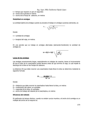 Ing. Agro. MSc Guillermo Ojeda Lòpez
t = tiempo que requiere un giro en segundos
A = ancho de la parcela en metros
C = ancho de la franja de cabecera, en metros
Modalidad en amelgas
La cantidad óptima de amelgas cuando se procede al trabajo en amelgas sucesivas alomando, es:
n

=

A2____
2*a*L

Donde:
n = cantidad de amelgas
L = longitud del viaje, en metros

En una parcela que se trabaja en amelgas alternadas (alomando-hendiendo) la cantidad de
amelgas es:

n = 0,5 + 0,5

A2__
a*L

Largo de las amelgas
Las amelgas excesivamente largas, especialmente en trabajos de cosecha, tienen el inconveniente
de que la tolva de la cosechadora puede llenarse antes de que termine el viaje, lo cual impide la
descarga de la tolva en las franjas de cabecera.
La distancia (D) que debe recorrer una cosechadora hasta llenar la tolva se determina mediante la
siguiente formula:

D=

10.000 * T____
R*a

Donde:
D = distancia que debe recorrer la cosechadora hasta llenar la tolva, en metros
R = rendimiento del cultivo, en quintales
T = capacidad de la tolva, en quintales.
a = ancho de trabajo del cabezal de la cosechadora, en metros
Eficiencia del método
El coeficiente de tiempo efectivo, cuando no existen surcos muertos y el ancho de la amelga es un
múltiplo del ancho de la maquina es:

479

 