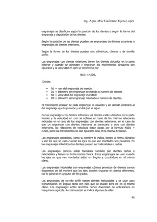 Ing. Agro. MSc Guillermo Ojeda Lòpez
engranajes se clasifican según la posición de los dientes o según la forma del
engranaje y disposición de los dientes.
Según la posición de los dientes pueden ser engranajes de dientes exteriores o
engranajes de dientes interiores.
Según la forma de los dientes pueden ser: cilíndricos, cónicos o de tornillo
sinfín.
Los engranajes con dientes exteriores tienen los dientes ubicados en la parte
exterior y cuando se conectan y engranan los movimientos circulares son
opuestos y la velocidad en rpm se determina por:
N1D1=N2D2,
Donde:
•
•
•
•

N1
D1
N2
D2

= rpm del engranaje de mando
= diámetro del engranaje de mando o numero de dientes
= velocidad del engranaje mandado
= diámetro del engranaje mandado o número de dientes.

El movimiento circular de cada engranaje es opuesto y en sentido contrario al
del engranaje que lo precede y al del que lo sigue.
En los engranajes con dientes inferiores los dientes están ubicados en la parte
interior y la velocidad en rpm se obtiene en base de las mismas relaciones
indicadas en el caso de los engranajes con dientes exteriores. en el caso de
que un engranaje con dientes interiores se conectara a otro con dientes
exteriores, las relaciones de velocidad están dadas por la fórmula N1D1 =
N2D2, pero los movimientos no son opuestos sino en la misma dirección.
Los engranajes cilíndricos, como su nombre lo indica, tienen la forma cilíndrica
y son los que se usan cuando los ejes en que van montados son paralelos. En
los engranajes cilíndricos los dientes pueden ser helicoidales o rectos
Los engranajes cónicos están formados también por dientes rectos o
helicoidales y tienen la forma tronco-cónica. Estos engranajes se usan cuando
los ejes en que van montados están en ángulo y cruzándose en el mismo
plano.
Los engranajes hipoidales son engranajes cónicos provistos de dientes curvos
dispuestos de tal manera que los ejes pueden cruzarse en planos diferentes,
por lo general en ángulos de 90 grados.
Los engranajes de tornillo sinfín tienen dientes helicoidales y se usan para
transmisiones en ángulo recto con ejes que se cruzan pero no en el mismo
plano. Los engranajes antes descritos tienen diversidad de aplicaciones en
maquinaria agrícola. A continuación se indica algunas de ellas:

48

 