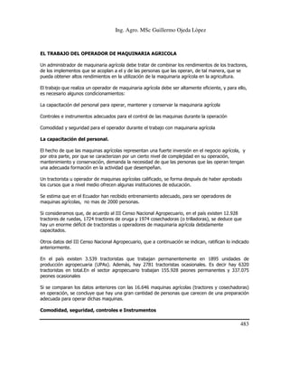 Ing. Agro. MSc Guillermo Ojeda Lòpez

EL TRABAJO DEL OPERADOR DE MAQUINARIA AGRICOLA
Un administrador de maquinaria agrícola debe tratar de combinar los rendimientos de los tractores,
de los implementos que se acoplan a el y de las personas que las operan, de tal manera, que se
pueda obtener altos rendimientos en la utilización de la maquinaria agrícola en la agricultura.
El trabajo que realiza un operador de maquinaria agrícola debe ser altamente eficiente, y para ello,
es necesario algunos condicionamientos:
La capacitación del personal para operar, mantener y conservar la maquinaria agrícola
Controles e instrumentos adecuados para el control de las maquinas durante la operación
Comodidad y seguridad para el operador durante el trabajo con maquinaria agrícola
La capacitación del personal.
El hecho de que las maquinas agrícolas representan una fuerte inversión en el negocio agrícola, y
por otra parte, por que se caracterizan por un cierto nivel de complejidad en su operación,
mantenimiento y conservación, demanda la necesidad de que las personas que las operan tengan
una adecuada formación en la actividad que desempeñan.
Un tractorista u operador de maquinas agrícolas calificado, se forma después de haber aprobado
los cursos que a nivel medio ofrecen algunas instituciones de educación.
Se estima que en el Ecuador han recibido entrenamiento adecuado, para ser operadores de
maquinas agrícolas, no mas de 2000 personas.
Si consideramos que, de acuerdo al III Censo Nacional Agropecuario, en el país existen 12.928
tractores de ruedas, 1724 tractores de oruga y 1974 cosechadoras (o trilladoras), se deduce que
hay un enorme déficit de tractoristas u operadores de maquinaria agrícola debidamente
capacitados.
Otros datos del III Censo Nacional Agropecuario, que a continuación se indican, ratifican lo indicado
anteriormente.
En el país existen 3.539 tractoristas que trabajan permanentemente en 1895 unidades de
producción agropecuaria (UPAs). Además, hay 2781 tractoristas ocasionales. Es decir hay 6320
tractoristas en total.En el sector agropecuario trabajan 155.928 peones permanentes y 337.075
peones ocasionales
Si se comparan los datos anteriores con las 16.646 maquinas agrícolas (tractores y cosechadoras)
en operación, se concluye que hay una gran cantidad de personas que carecen de una preparación
adecuada para operar dichas maquinas.
Comodidad, seguridad, controles e Instrumentos

483

 