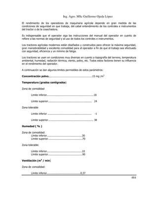 Ing. Agro. MSc Guillermo Ojeda Lòpez
El rendimiento de los operadores de maquinaria agrícola depende en gran medida de las
condiciones de seguridad en que trabaja, del cabal entendimiento de los controles e instrumentos
del tractor o de la cosechadora.
Es indispensable que el operador siga las instrucciones del manual del operador en cuanto de
refiere a las normas de seguridad y al uso de todos los controles e instrumentos.
Los tractores agrícolas modernos están diseñados y construidos para ofrecer la máxima seguridad,
gran maniobrabilidad y excelente comodidad para el operador a fin de que el trabajo sea efectuado
con seguridad, eficiencia y un mínimo de fatiga.
Los tractores se usan en condiciones muy diversas en cuanto a topografía del terreno, temperatura
ambiental, humedad, radiación térmica, viento, polvo, etc. Todos estos factores tienen su influencia
en el rendimiento del operador.
A continuación se dan algunos limites permisibles de estos parámetros:
Concentración polvo........................................................15 mg /m3
Temperatura (grados centígrados)
Zona de comodidad
Limite inferior............................................................18
Límite superior........................................................ 24
Zona tolerable
Limite inferior ........................................................

-1

Límite superior.......................................................... 38
Humedad ( % )
Zona de comodidad:
Límite inferior.............................................30
Límite superior............................................70
Zona tolerable:
Límite inferior.............................................10
Límite superior............................................90
Ventilación (m3 / min)
Zona de comodidad:
Límite inferior...........................................0,37

484

 