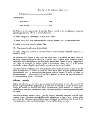 Ing. Agro. MSc Guillermo Ojeda Lòpez
límite superior...........................................0,57
Zona tolerable:
Límite inferior...........................................0,14
Límite superior..........................................1,40

El efecto de la temperatura sobre la actividad física y mental de los operadores de maquinas
agrícolas, por ejemplo, influyen de la siguiente manera
49 grados centígrados: tolerable por una hora, más o menos
29 grados centígrados: las actividades mentales declinan, respuesta lenta, comienzan los errores.
24 grados centígrados: comienza la fatiga física
18 a 24 grados centígrados: zona de comodidad
10 grados centígrados: comienza el entumecimiento de las extremidades.Visibilidad, temperatura y
niveles de sonido.
La visibilidad hacia delante y hacia atrás que debe existir en la cabina del tractor debe ser
excelente. La cabina del tractor sirve como protección contra cualquier acción perjudicial para la
salud del operador, especialmente cuando se aplica agroquímicos. Cuando un tractor esta equipado
con cabina de protección es posible regular la temperatura interior entre 23 y 27 grados
centígrados rango en el cual la mayoría de los operadores se sienten confortables.
Además la cabina del operador sirve como protección contra ruidos excesivos. Se conoce que 40
horas de exposición a la semana a niveles de sonido de 90 dBA o mayores, producen perdida
permanente del oído. Los tractores son por lo general, bastante ruidosos, en efecto, un tractor sin
cabina registra 95,17 dBA trabajando al 75% de su potencia; en cambio que tractores equipados
con cabina registran alrededor de 70 dBA
Asientos y controles
Debido a la vibración y a los golpes que son casi permanentes sobre el cuerpo del operador del
tractor, se producen efectos perjudiciales a la salud. Con el propósito de reducir al mínimo estos
riesgos, los asientos son diseñados para reducir las vibraciones y golpes mediante una suspensión y
amortiguación adecuadas. La intensidad de las vibraciones es mayor cuanto mayor es la velocidad
de trabajo.
Cuando una persona opera un tractor, todos los sentidos, decisiones, y potencia muscular están
unidos a todo un sistema de ingeniería. El operador utiliza el oído, la vista, el tacto y hasta el olfato
para interpretar el funcionamiento del tractor y para interactuar con los instrumentos de control, los
mismos que deben estar bien localizados para mejorar la eficiencia del operador.

485

 