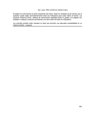 Ing. Agro. MSc Guillermo Ojeda Lòpez
El tablero de instrumentos es parte importante del tractor. Debe ser diseñado de tal manera que el
operador pueda vigilar permanentemente todos los indicadores para evitar daños al tractor. Los
tractores modernos tienen tableros de instrumentos regulables hasta 51 grados y se adaptan con
facilidad a cualquier conductor permitiendo una clara visión de todos los indicadores.
Los controles también están ubicados en sitios que permiten una adecuada compatibilidad en un
sistema hombre – maquina.

486

 