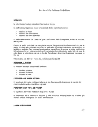 Ing. Agro. MSc Guillermo Ojeda Lòpez

RESUMEN
La potencia es el trabajo realizado en la unidad de tiempo.
En los tractores, la potencia puede ser expresada de las siguientes maneras:
•
•
•

Potencia al motor
Potencia a la barra de tiro
Potencia a la toma de fuerza

La potencia se mide en Kw. Un Kw. es igual a 60.000 Nm. entre 60 segundos, es decir a 1000 Nm.
por segundo.
Cuando se realiza un trabajo con maquinaria agrícola, hay que considerar la velocidad con que se
realiza el trabajo y la resistencia que ofrece el suelo a los diferentes implementos que se utilizan en
las labores agrícolas. Para expresar la velocidad de operación por lo general se utiliza los términos
kilómetros por hora, y kilogramos de tracción para indicar la resistencia del suelo. Sobre la base de
estos datos, la potencia se expresa en Kw. La fórmula para determinar la potencia expresada en
Kw. es:
Potencia (Kw. a la BdeT.) = Fuerza (Kg.) x Velocidad (kph.) / 368
POTENCIA AL MOTOR
Es necesario distinguir los siguientes términos:
•
•
•

Potencia indicada
Potencia de fricción
Potencia al freno

POTENCIA A LA BARRA DE TIRO
Es la potencia del tractor medida en la barra de tiro. Es una medida de potencia de tracción del
motor mediante ruedas, neumáticos u orugas
POTENCIA EN LA TOMA DE FUERZA
Es la potencia del tractor medida en el eje toma – fuerza
El rendimiento de la potencia de tractores y otras maquinas autopropulsadas es un tema que
interesa conocer para ejercer una buena administración.

LA LEY DE NEBRASKA

487

 