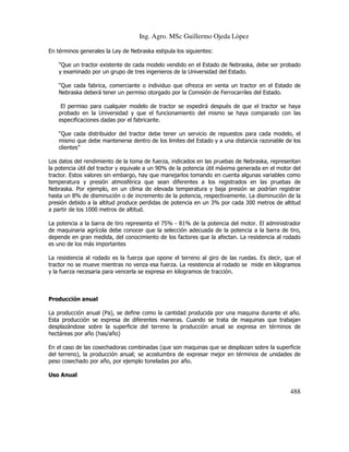 Ing. Agro. MSc Guillermo Ojeda Lòpez
En términos generales la Ley de Nebraska estipula los siguientes:
“Que un tractor existente de cada modelo vendido en el Estado de Nebraska, debe ser probado
y examinado por un grupo de tres ingenieros de la Universidad del Estado.
“Que cada fabrica, comerciante o individuo que ofrezca en venta un tractor en el Estado de
Nebraska deberá tener un permiso otorgado por la Comisión de Ferrocarriles del Estado.
El permiso para cualquier modelo de tractor se expedirá después de que el tractor se haya
probado en la Universidad y que el funcionamiento del mismo se haya comparado con las
especificaciones dadas por el fabricante.
“Que cada distribuidor del tractor debe tener un servicio de repuestos para cada modelo, el
mismo que debe mantenerse dentro de los limites del Estado y a una distancia razonable de los
clientes”
Los datos del rendimiento de la toma de fuerza, indicados en las pruebas de Nebraska, representan
la potencia útil del tractor y equivale a un 90% de la potencia útil máxima generada en el motor del
tractor. Estos valores sin embargo, hay que manejarlos tomando en cuenta algunas variables como
temperatura y presión atmosférica que sean diferentes a los registrados en las pruebas de
Nebraska. Por ejemplo, en un clima de elevada temperatura y baja presión se podrían registrar
hasta un 8% de disminución o de incremento de la potencia, respectivamente. La disminución de la
presión debido a la altitud produce perdidas de potencia en un 3% por cada 300 metros de altitud
a partir de los 1000 metros de altitud.
La potencia a la barra de tiro representa el 75% - 81% de la potencia del motor. El administrador
de maquinaria agrícola debe conocer que la selección adecuada de la potencia a la barra de tiro,
depende en gran medida, del conocimiento de los factores que la afectan. La resistencia al rodado
es uno de los más importantes
La resistencia al rodado es la fuerza que opone el terreno al giro de las ruedas. Es decir, que el
tractor no se mueve mientras no venza esa fuerza. La resistencia al rodado se mide en kilogramos
y la fuerza necesaria para vencerla se expresa en kilogramos de tracción.

Producción anual
La producción anual (Pa), se define como la cantidad producida por una maquina durante el año.
Esta producción se expresa de diferentes maneras. Cuando se trata de maquinas que trabajan
desplazándose sobre la superficie del terreno la producción anual se expresa en términos de
hectáreas por año (has/año)
En el caso de las cosechadoras combinadas (que son maquinas que se desplazan sobre la superficie
del terreno), la producción anual; se acostumbra de expresar mejor en términos de unidades de
peso cosechado por año, por ejemplo toneladas por año.
Uso Anual

488

 