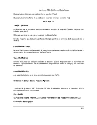 Ing. Agro. MSc Guillermo Ojeda Lòpez
El uso anual es el tiempo expresado en horas por año (h/año)
El uso anual es la resultante de la producción anual por el tiempo operativo (To)
Ua = Pa * To
Tiempo Operativo
Es el tiempo que se emplea en realizar una labor en la unidad de superficie (para las maquinas que
trabajan superficies)
El tiempo operativo se expresa en horas por hectáreas (h/ha)
Para las maquinas que trabajan superficies el tiempo operativo es la inversa de la capacidad real o
efectiva.

Capacidad de Campo
La capacidad de campo es la cantidad de trabajo que realiza una maquina en la unidad de tiempo y
se expresa en términos de hectáreas por hora (ha/h)

Capacidad Teórica
Para las maquinas que trabajan acopladas al tractor y que se desplazan sobre la superficie del
terreno la capacidad teórica (Ct) es directamente proporcional al ancho de trabajo y a la velocidad
de operación.

Capacidad Efectiva
A la capacidad efectiva se la llama también capacidad real (ha/h).

Eficiencia de Campo de una Maquina Agrícola

.La eficiencia de campo (Efc) es la relación entre la capacidad efectiva y la capacidad teórica
expresada en términos porcentuales.
Efc = Ce/Ct
CAPACIDAD DE LAS MÁQUINAS PARA EL TRANSPORTE DE PRODUCTOS AGRÍCOLAS
Coeficiente de ocupación

489

 