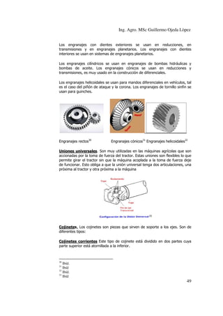 Ing. Agro. MSc Guillermo Ojeda Lòpez
Los engranajes con dientes exteriores se usan en reducciones, en
transmisiones y en engranajes planetarios. Los engranajes con dientes
interiores se usan en sistemas de engranajes planetarios.
Los engranajes cilíndricos se usan en engranajes de bombas hidráulicas y
bombas de aceite. Los engranajes cónicos se usan en reducciones y
transmisiones, es muy usado en la construcción de diferenciales.
Los engranajes helicoidales se usan para mandos diferenciales en vehículos, tal
es el caso del piñón de ataque y la corona. Los engranajes de tornillo sinfin se
usan para guinches.

Engranajes rectos30

Engranajes cónicos31 Engranajes helicoidales32

Uniones universales. Son muy utilizadas en las máquinas agrícolas que son
accionadas por la toma de fuerza del tractor. Estas uniones son flexibles lo que
permite girar el tractor sin que la máquina acoplada a la toma de fuerza deje
de funcionar. Esto obliga a que la unión universal tenga dos articulaciones, una
próxima al tractor y otra próxima a la máquina

33

Cojinetes. Los cojinetes son piezas que sirven de soporte a los ejes. Son de
diferentes tipos:
Cojinetes corrientes Este tipo de cojinete está dividido en dos partes cuya
parte superior está atornillada a la inferior.

30

Ibíd.
Ibíd
32
Ibíd.
33
Ibíd
31

49

 