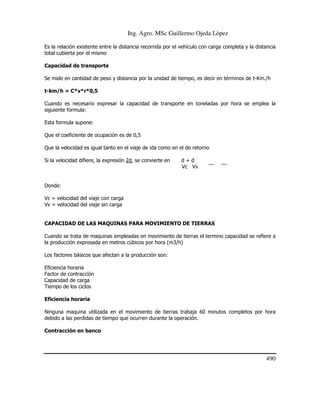Ing. Agro. MSc Guillermo Ojeda Lòpez
Es la relación existente entre la distancia recorrida por el vehículo con carga completa y la distancia
total cubierta por el mismo
Capacidad de transporte
Se mide en cantidad de peso y distancia por la unidad de tiempo, es decir en términos de t-Km./h
t-km/h = C*v*r*0,5
Cuando es necesario expresar la capacidad de transporte en toneladas por hora se emplea la
siguiente formula:
Esta formula supone:
Que el coeficiente de ocupación es de 0,5
Que la velocidad es igual tanto en el viaje de ida como en el de retorno
Si la velocidad difiere, la expresión 2d, se convierte en

d+d
Vc Vv

Donde:
Vc = velocidad del viaje con carga
Vv = velocidad del viaje sin carga

CAPACIDAD DE LAS MAQUINAS PARA MOVIMIENTO DE TIERRAS
Cuando se trata de maquinas empleadas en movimiento de tierras el termino capacidad se refiere a
la producción expresada en metros cúbicos por hora (m3/h)
Los factores básicos que afectan a la producción son:
Eficiencia horaria
Factor de contracción
Capacidad de carga
Tiempo de los ciclos
Eficiencia horaria
Ninguna maquina utilizada en el movimiento de tierras trabaja 60 minutos completos por hora
debido a las perdidas de tiempo que ocurren durante la operación.
Contracción en banco

490

 