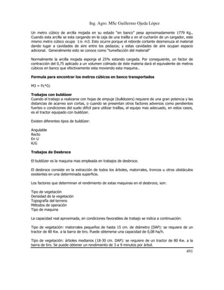 Ing. Agro. MSc Guillermo Ojeda Lòpez
Un metro cúbico de arcilla mojada en su estado “en banco” pesa aproximadamente 1779 Kg.,
Cuando esta arcilla se esta cargando en la caja de una traílla o en el cucharón de un cargador, este
mismo metro cúbico ocupa 1 m3. Esto ocurre porque el reborde cortante desmenuza el material
dando lugar a cavidades de aire entre los pedazos; y estas cavidades de aire ocupan espacio
adicional. Generalmente esto se conoce como “tumefacción del material”
Normalmente la arcilla mojada esponja el 25% estando cargada. Por consiguiente, un factor de
contracción del 0,75 aplicado a un volumen colmado de éste materia dará el equivalente de metros
cúbicos en banco que efectivamente esta moviendo esta maquina..
Formula para encontrar los metros cúbicos en banco transportados
M3 = Fc*Cc
Trabajos con buldózer
Cuando el trabajo a realizarse con hojas de empuje (bulldozers) requiere de una gran potencia y las
distancias de acarreo son cortas, o cuando se presentan otros factores adversos como pendientes
fuertes o condiciones del suelo difícil para utilizar traíllas, el equipo mas adecuado, en estos casos,
es el tractor equipado con buldózer.
Existen diferentes tipos de buldózer:
Angulable
Recto
En U
K/G
Trabajos de Desbroce
El buldózer es la maquina mas empleada en trabajos de desbroce.
El desbroce consiste en la extracción de todos los árboles, matorrales, troncos u otros obstáculos
existentes en una determinada superficie.
Los factores que determinan el rendimiento de estas maquinas en el desbroce, son:
Tipo de vegetación
Densidad de la vegetación
Topografía del terreno
Métodos de operación
Tipo de maquina
La capacidad real aproximada, en condiciones favorables de trabajo se indica a continuación:
Tipo de vegetación: matorrales pequeños de hasta 15 cm. de diámetro (DAP): se requiere de un
tractor de 80 Kw. a la barra de tiro. Puede obtenerse una capacidad de 0,08 ha/h.
Tipo de vegetación: árboles medianos (18-30 cm. DAP): se requiere de un tractor de 80 Kw. a la
barra de tiro. Se puede obtener un rendimiento de 3 a 9 minutos por árbol.

491

 