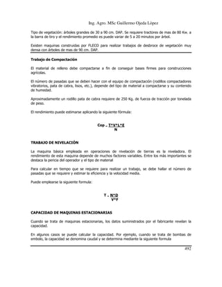 Ing. Agro. MSc Guillermo Ojeda Lòpez
Tipo de vegetación: árboles grandes de 30 a 90 cm. DAP. Se requiere tractores de mas de 80 Kw. a
la barra de tiro y el rendimiento promedio es puede variar de 5 a 20 minutos por árbol.
Existen maquinas construidas por FLECO para realizar trabajos de desbroce de vegetación muy
densa con árboles de mas de 90 cm. DAP.
Trabajo de Compactación
El material de relleno debe compactarse a fin de conseguir bases firmes para construcciones
agrícolas.
El número de pasadas que se deben hacer con el equipo de compactación (rodillos compactadores
vibratorios, pata de cabra, lisos, etc.), depende del tipo de material a compactarse y su contenido
de humedad.
Aproximadamente un rodillo pata de cabra requiere de 250 Kg. de fuerza de tracción por tonelada
de peso.
El rendimiento puede estimarse aplicando la siguiente fórmula:

Cop = T*V*L*E
N

TRABAJO DE NIVELACIÓN
La maquina básica empleada en operaciones de nivelación de tierras es la niveladora. El
rendimiento de esta maquina depende de muchos factores variables. Entre los más importantes se
destaca la pericia del operador y el tipo de material
Para calcular en tiempo que se requiere para realizar un trabajo, se debe hallar el número de
pasadas que se requiere y estimar la eficiencia y la velocidad media.
Puede emplearse la siguiente formula:

T = N*D
V*F

CAPACIDAD DE MAQUINAS ESTACIONARIAS
Cuando se trata de maquinas estacionarias, los datos suministrados por el fabricante revelan la
capacidad.
En algunos casos se puede calcular la capacidad. Por ejemplo, cuando se trata de bombas de
embolo, la capacidad se denomina caudal y se determina mediante la siguiente formula

492

 