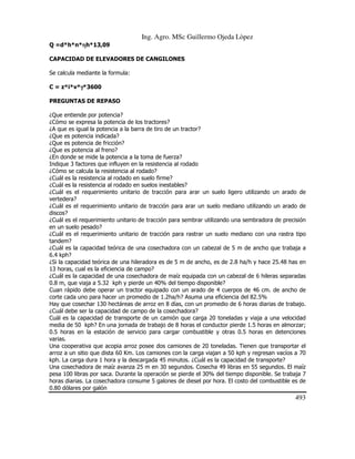 Ing. Agro. MSc Guillermo Ojeda Lòpez
Q =d*h*n*ηh*13,09
η
CAPACIDAD DE ELEVADORES DE CANGILONES
Se calcula mediante la formula:
C = z*i*v*γ*3600
γ
PREGUNTAS DE REPASO
¿Que entiende por potencia?
¿Cómo se expresa la potencia de los tractores?
¿A que es igual la potencia a la barra de tiro de un tractor?
¿Que es potencia indicada?
¿Que es potencia de fricción?
¿Que es potencia al freno?
¿En donde se mide la potencia a la toma de fuerza?
Indique 3 factores que influyen en la resistencia al rodado
¿Cómo se calcula la resistencia al rodado?
¿Cuál es la resistencia al rodado en suelo firme?
¿Cuál es la resistencia al rodado en suelos inestables?
¿Cuál es el requerimiento unitario de tracción para arar un suelo ligero utilizando un arado de
vertedera?
¿Cuál es el requerimiento unitario de tracción para arar un suelo mediano utilizando un arado de
discos?
¿Cuál es el requerimiento unitario de tracción para sembrar utilizando una sembradora de precisión
en un suelo pesado?
¿Cuál es el requerimiento unitario de tracción para rastrar un suelo mediano con una rastra tipo
tandem?
¿Cuál es la capacidad teórica de una cosechadora con un cabezal de 5 m de ancho que trabaja a
6.4 kph?
¿Si la capacidad teórica de una hileradora es de 5 m de ancho, es de 2.8 ha/h y hace 25.48 has en
13 horas, cual es la eficiencia de campo?
¿Cuál es la capacidad de una cosechadora de maíz equipada con un cabezal de 6 hileras separadas
0.8 m, que viaja a 5.32 kph y pierde un 40% del tiempo disponible?
Cuan rápido debe operar un tractor equipado con un arado de 4 cuerpos de 46 cm. de ancho de
corte cada uno para hacer un promedio de 1.2ha/h? Asuma una eficiencia del 82.5%
Hay que cosechar 130 hectáreas de arroz en 8 días, con un promedio de 6 horas diarias de trabajo.
¿Cuál debe ser la capacidad de campo de la cosechadora?
Cuál es la capacidad de transporte de un camión que carga 20 toneladas y viaja a una velocidad
media de 50 kph? En una jornada de trabajo de 8 horas el conductor pierde 1.5 horas en almorzar;
0.5 horas en la estación de servicio para cargar combustible y otras 0.5 horas en detenciones
varias.
Una cooperativa que acopia arroz posee dos camiones de 20 toneladas. Tienen que transportar el
arroz a un sitio que dista 60 Km. Los camiones con la carga viajan a 50 kph y regresan vacíos a 70
kph. La carga dura 1 hora y la descargada 45 minutos. ¿Cuál es la capacidad de transporte?
Una cosechadora de maíz avanza 25 m en 30 segundos. Cosecha 49 libras en 55 segundos. El maíz
pesa 100 libras por saca. Durante la operación se pierde el 30% del tiempo disponible. Se trabaja 7
horas diarias. La cosechadora consume 5 galones de diesel por hora. El costo del combustible es de
0.80 dólares por galón

493

 