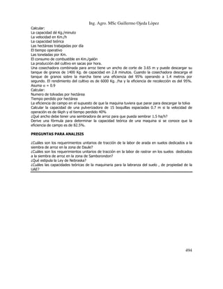 Ing. Agro. MSc Guillermo Ojeda Lòpez
Calcular:
La capacidad dé Kg./minuto
La velocidad en Km./h
La capacidad teórica
Las hectáreas trabajadas por día
El tiempo operativo
Las toneladas por Km.
El consumo de combustible en Km./galón
La producción del cultivo en sacas por hora.
Una cosechadora combinada para arroz tiene un ancho de corte de 3.65 m y puede descargar su
tanque de granos de 1400 Kg. de capacidad en 2.8 minutos. Cuando la cosechadora descarga el
tanque de granos sobre la marcha tiene una eficiencia del 95% operando a 1.4 metros por
segundo. El rendimiento del cultivo es de 6000 Kg. /ha y la eficiencia de recolección es del 95%.
Asuma α = 0.9
Calcular:
Numero de tolvadas por hectárea
Tiempo perdido por hectárea
La eficiencia de campo en el supuesto de que la maquina tuviera que parar para descargar la tolva
Calcular la capacidad de una pulverizadora de 15 boquillas espaciadas 0.7 m si la velocidad de
operación es de 6kph y el tiempo perdido 40%
¿Qué ancho debe tener una sembradora de arroz para que pueda sembrar 1.5 ha/h?
Derive una fórmula para determinar la capacidad teórica de una maquina si se conoce que la
eficiencia de campo es de 82.5%.
PREGUNTAS PARA ANALISIS
¿Cuáles son los requerimientos unitarios de tracción de la labor de arada en suelos dedicados a la
siembra de arroz en la zona de Daule?
¿Cuáles son los requerimientos unitarios de tracción en la labor de rastrar en los suelos dedicados
a la siembra de arroz en la zona de Samborondon?
¿Qué estipula la Ley de Nebraska?
¿Cuáles las capacidades teóricas de la maquinaria para la labranza del suelo , de propiedad de la
UAE?

494

 