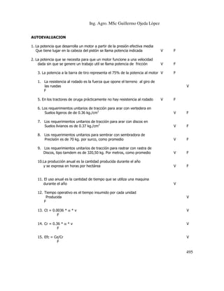 Ing. Agro. MSc Guillermo Ojeda Lòpez
AUTOEVALUACION
1. La potencia que desarrolla un motor a partir de la presión efectiva media
Que tiene lugar en la cabeza del pistón se llama potencia indicada

V

F

2. La potencia que se necesita para que un motor funcione a una velocidad
dada sin que se genere un trabajo util se llama potencia de fricción

V

F

3. La potencia a la barra de tiro representa el 75% de la potencia al motor V

F

1. La resistencia al rodado es la fuerza que opone el terreno al giro de
las ruedas
F
5. En los tractores de oruga prácticamente no hay resistencia al rodado

V

V

F

6. Los requerimientos unitarios de tracción para arar con vertedera en
Suelos ligeros de de 0.36 kg./cm2

V

F

7. Los requerimientos unitarios de tracción para arar con discos en
Suelos livianos es de 0.37 kg./cm2

V

F

8. Los requerimientos unitarios para sembrar con sembradora de
Precisión es de 70 kg. por surco, como promedio

V

F

9. Los requerimientos unitarios de tracción para rastrar con rastra de
Discos, tipo tamdem es de 320,50 kg. Por metros, como promedio

V

F

10.La producción anual es la cantidad producida durante el año
y se expresa en horas por hectárea

V

F

11. El uso anual es la cantidad de tiempo que se utiliza una maquina
durante el año

V

12. Tiempo operativo es el tiempo insumido por cada unidad
Producida
F

V

13. Ct = 0.0036 * α * v
F

V

14. Cr = 0.36 * α * v
F

V

15. Efc = Ce/Cr
F

V

495

 