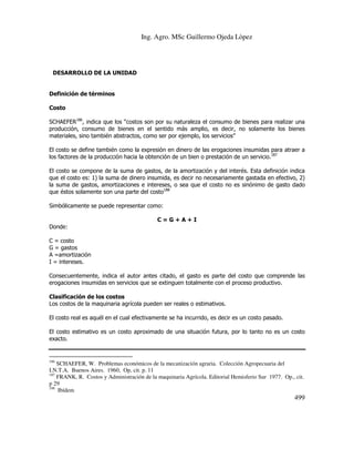 Ing. Agro. MSc Guillermo Ojeda Lòpez

DESARROLLO DE LA UNIDAD

Definición de términos
Costo
SCHAEFER186, indica que los “costos son por su naturaleza el consumo de bienes para realizar una
producción, consumo de bienes en el sentido más amplio, es decir, no solamente los bienes
materiales, sino también abstractos, como ser por ejemplo, los servicios”
El costo se define también como la expresión en dinero de las erogaciones insumidas para atraer a
los factores de la producción hacia la obtención de un bien o prestación de un servicio.187
El costo se compone de la suma de gastos, de la amortización y del interés. Esta definición indica
que el costo es: 1) la suma de dinero insumida, es decir no necesariamente gastada en efectivo, 2)
la suma de gastos, amortizaciones e intereses, o sea que el costo no es sinónimo de gasto dado
que éstos solamente son una parte del costo188
Simbólicamente se puede representar como:
C=G+A+I
Donde:
C = costo
G = gastos
A =amortización
I = intereses.
Consecuentemente, indica el autor antes citado, el gasto es parte del costo que comprende las
erogaciones insumidas en servicios que se extinguen totalmente con el proceso productivo.
Clasificación de los costos
Los costos de la maquinaria agrícola pueden ser reales o estimativos.
El costo real es aquél en el cual efectivamente se ha incurrido, es decir es un costo pasado.
El costo estimativo es un costo aproximado de una situación futura, por lo tanto no es un costo
exacto.

186

SCHAEFER, W. Problemas económicos de la mecanización agraria. Colección Agropecuaria del
I.N.T.A. Buenos Aires. 1960, Op, cit. p. 11
187
FRANK, R. Costos y Administración de la maquinaria Agrícola. Editorial Hemisferio Sur 1977. Op., cit.
p 29
188
Ibídem

499

 