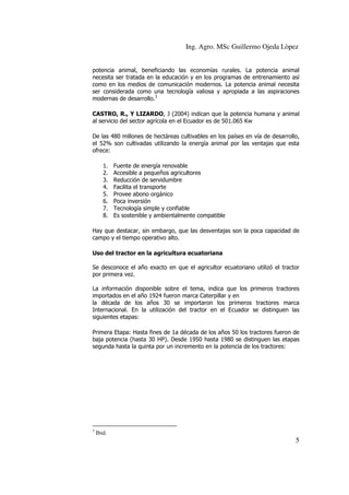 Ing. Agro. MSc Guillermo Ojeda Lòpez
potencia animal, beneficiando las economías rurales. La potencia animal
necesita ser tratada en la educación y en los programas de entrenamiento así
como en los medios de comunicación modernos. La potencia animal necesita
ser considerada como una tecnología valiosa y apropiada a las aspiraciones
modernas de desarrollo.3
CASTRO, R., Y LIZARDO, J (2004) indican que la potencia humana y animal
al servicio del sector agrícola en el Ecuador es de 501.065 Kw
De las 480 millones de hectáreas cultivables en los países en vía de desarrollo,
el 52% son cultivadas utilizando la energía animal por las ventajas que esta
ofrece:
1.
2.
3.
4.
5.
6.
7.
8.

Fuente de energía renovable
Accesible a pequeños agricultores
Reducción de servidumbre
Facilita el transporte
Provee abono orgánico
Poca inversión
Tecnología simple y confiable
Es sostenible y ambientalmente compatible

Hay que destacar, sin embargo, que las desventajas son la poca capacidad de
campo y el tiempo operativo alto.
Uso del tractor en la agricultura ecuatoriana
Se desconoce el año exacto en que el agricultor ecuatoriano utilizó el tractor
por primera vez.
La información disponible sobre el tema, indica que los primeros tractores
importados en el año 1924 fueron marca Caterpillar y en
la década de los años 30 se importaron los primeros tractores marca
Internacional. En la utilización del tractor en el Ecuador se distinguen las
siguientes etapas:
Primera Etapa: Hasta fines de 1a década de los años 50 los tractores fueron de
baja potencia (hasta 30 HP). Desde 1950 hasta 1980 se distinguen las etapas
segunda hasta la quinta por un incremento en la potencia de los tractores:

3

Ibid.

5

 