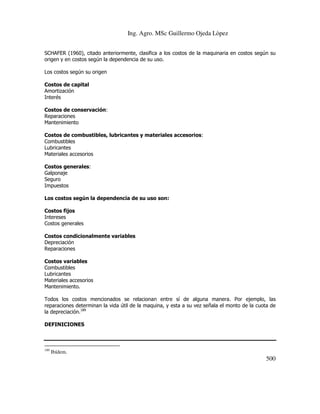 Ing. Agro. MSc Guillermo Ojeda Lòpez
SCHAFER (1960), citado anteriormente, clasifica a los costos de la maquinaria en costos según su
origen y en costos según la dependencia de su uso.
Los costos según su origen
Costos de capital
Amortización
Interés
Costos de conservación:
Reparaciones
Mantenimiento
Costos de combustibles, lubricantes y materiales accesorios:
Combustibles
Lubricantes
Materiales accesorios
Costos generales:
Galponaje
Seguro
Impuestos
Los costos según la dependencia de su uso son:
Costos fijos
Intereses
Costos generales
Costos condicionalmente variables
Depreciación
Reparaciones
Costos variables
Combustibles
Lubricantes
Materiales accesorios
Mantenimiento.
Todos los costos mencionados se relacionan entre sí de alguna manera. Por ejemplo, las
reparaciones determinan la vida útil de la maquina, y esta a su vez señala el monto de la cuota de
la depreciación.189
DEFINICIONES

189

Ibídem.

500

 