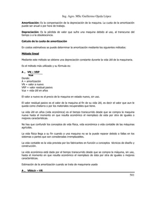 Ing. Agro. MSc Guillermo Ojeda Lòpez
Amortización: Es la compensación de la depreciación de la maquina. La cuota de la amortización
puede ser anual o por hora de trabajo.
Depreciación: Es la pérdida de valor que sufre una maquina debido al uso, al transcurso del
tiempo o a la obsolescencia.
Calculo de la cuota de amortización
En costos estimativos se puede determinar la amortización mediante los siguientes métodos:
Método lineal
Mediante este método se obtiene una depreciación constante durante la vida útil de la maquinaria.
Es el método más utilizado y su fórmula es:
A = VN – VRP
Vua
Donde:
A = amortización
VN = valor a nuevo
VRP = valor residual pasivo
Vua = vida útil en años
El valor a nuevo es el precio de la maquina en estado nuevo, sin uso.
El valor residual pasivo es el valor de la maquina al fin de su vida útil, es decir el valor que aun le
queda como chatarra o por los materiales recuperables que tiene.
La vida útil en años (vida económica) es el tiempo transcurrido desde que se compra la maquina
nueva hasta el momento en que resulta económico el reemplazo de esta por otra de iguales o
mejores características.
No hay que confundir los conceptos de vida física, vida económica o vida contable de las máquinas
agrícolas.
La vida física llega a su fin cuando a una maquina no se la puede reparar debido a fallas en los
sistemas o partes que son consideradas irremplazables.
La vida contable es la vida prevista por los fabricantes en función a conceptos técnicos de diseño y
construcción.
La vida económica está dada por el tiempo transcurrido desde que se compra la máquina, sin uso,
hasta el momento en que resulta económico el reemplazo de ésta por otra de iguales o mejores
características.
Estimación de la amortización cuando se trata de maquinaria usada
A = VRAcir – VR

501

 