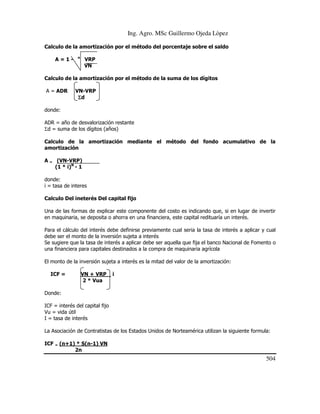 Ing. Agro. MSc Guillermo Ojeda Lòpez
Calculo de la amortización por el método del porcentaje sobre el saldo
A=1-

n

VRP
VN

Calculo de la amortización por el método de la suma de los dígitos
A = ADR

VN-VRP
Σd

donde:
ADR = año de desvalorización restante
Σd = suma de los dígitos (años)
Calculo de la amortización mediante el método del fondo acumulativo de la
amortización
A = (VN-VRP)
(1 * i)N - 1
donde:
i = tasa de interes
Calculo Del ineterés Del capital fijo
Una de las formas de explicar este componente del costo es indicando que, si en lugar de invertir
en maquinaria, se deposita o ahorra en una financiera, este capital redituaría un interés.
Para el cálculo del interés debe definirse previamente cual seria la tasa de interés a aplicar y cual
debe ser el monto de la inversión sujeta a interés
Se sugiere que la tasa de interés a aplicar debe ser aquella que fija el banco Nacional de Fomento o
una financiera para capitales destinados a la compra de maquinaria agrícola
El monto de la inversión sujeta a interés es la mitad del valor de la amortización:
ICF =

VN + VRP
2 * Vua

i

Donde:
ICF = interés del capital fijo
Vu = vida útil
I = tasa de interés
La Asociación de Contratistas de los Estados Unidos de Norteamérica utilizan la siguiente formula:
ICF = (n+1) * S(n-1) VN
2n

504

 