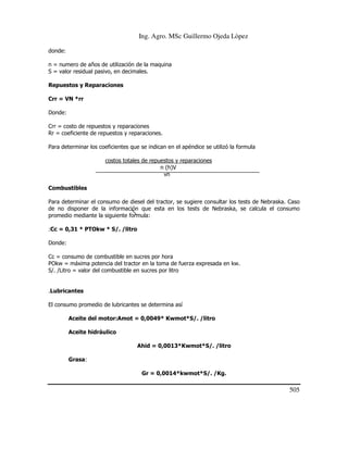 Ing. Agro. MSc Guillermo Ojeda Lòpez
donde:
n = numero de años de utilización de la maquina
S = valor residual pasivo, en decimales.
Repuestos y Reparaciones
Crr = VN *rr
Donde:
Crr = costo de repuestos y reparaciones
Rr = coeficiente de repuestos y reparaciones.
Para determinar los coeficientes que se indican en el apéndice se utilizó la formula
costos totales de repuestos y reparaciones
n (h)V
vn
Combustibles
Para determinar el consumo de diesel del tractor, se sugiere consultar los tests de Nebraska. Caso
de no disponer de la información que esta en los tests de Nebraska, se calcula el consumo
promedio mediante la siguiente formula:
:Cc = 0,31 * PTOkw * S/. /litro
Donde:
Cc = consumo de combustible en sucres por hora
POkw = máxima potencia del tractor en la toma de fuerza expresada en kw.
S/. /Litro = valor del combustible en sucres por litro

.Lubricantes
El consumo promedio de lubricantes se determina así
Aceite del motor:Amot = 0,0049* Kwmot*S/. /litro
Aceite hidráulico
Ahid = 0,0013*Kwmot*S/. /litro
Grasa:
Gr = 0,0014*kwmot*S/. /Kg.

505

 
