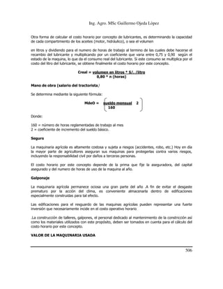 Ing. Agro. MSc Guillermo Ojeda Lòpez
Otra forma de calcular el costo horario por concepto de lubricantes, es determinando la capacidad
de cada compartimiento de los aceites (motor, hidráulico), o sea el volumen
en litros y dividiendo para el numero de horas de trabajo al termino de las cuales debe hacerse el
recambio del lubricante y multiplicando por un coeficiente que varia entre 0,75 y 0,90 según el
estado de la maquina, lo que da el consumo real del lubricante. Si este consumo se multiplica por el
costo del litro del lubricante, se obtiene finalmente el costo horario por este concepto.
Creal = volumen en litros * S/. /litro
0,80 * n (horas)
Mano de obra (salario del tractorista)
Se determina mediante la siguiente fórmula:
MdeO =

sueldo mensual
160

2

Donde:
160 = número de horas reglamentadas de trabajo al mes
2 = coeficiente de incremento del sueldo básico.
Seguro
La maquinaria agrícola es altamente costosa y sujeta a riesgos (accidentes, robo, etc.) Hoy en día
la mayor parte de agricultores aseguran sus maquinas para protegerlas contra varios riesgos,
incluyendo la responsabilidad civil por daños a terceras personas.
El costo horario por este concepto depende de la prima que fije la aseguradora, del capital
asegurado y del numero de horas de uso de la maquina al año.
Galponaje
La maquinaria agrícola permanece ociosa una gran parte del año .A fin de evitar el desgaste
prematuro por la acción del clima, es conveniente almacenarla dentro de edificaciones
especialmente construidas para tal efecto.
Las edificaciones para el resguardo de las maquinas agrícolas pueden representar una fuerte
inversión que necesariamente incide en el costo operativo horario
.La construcción de talleres, galpones, el personal dedicado al mantenimiento de la constricción así
como los materiales utilizados con este propósito, deben ser tomados en cuenta para el cálculo del
costo horario por este concepto.
VALOR DE LA MAQUINARIA USADA

506

 
