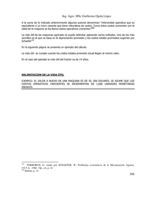 Ing. Agro. MSc Guillermo Ojeda Lòpez
A la suma de lo indicado anteriormente algunos autores denominan “inferioridad operativa que es
equivalente a un lucro cesante que tiene naturaleza de costos. Como estos costos aumentan con la
edad de la maquina se los llama costos operativos crecientes”191
La vida útil de las maquinas agrícolas se puede delimitar aplicando varios métodos. Uno de los más
sencillos es el que se basa en la depreciación promedio y los costos totales promedios sugerido por
Schaefer192
En la siguiente página se presenta un ejemplo del cálculo.
La vida útil se cumple cuando los costos totales promedio anual llegan al minino valor.
En el caso del ejemplo la vida útil del tractor es de 14 años.

DELIMITACION DE LA VIDA ÚTIL
EJEMPLO: EL VALOR A NUEVO DE UNA MAQUINA ES DE 50. 000 DOLARES. SE ASUME QUE LOS
COSTOS OPERATIVOS CRECIENTES SE INCREMENTAN EN 1,000 UNIDADES MONETARIAS
ANUALES.

191

TERBORCH, G. citado por SCHAEFER, W. Problemas económicos de la Mecanización Agraria.
I.N.T.A. 1960. Op., cit. p. 14
192
Ibídem, p. 15

508

 