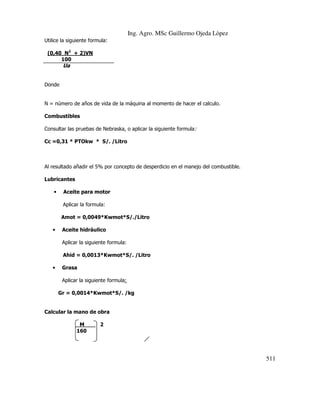 Ing. Agro. MSc Guillermo Ojeda Lòpez
Utilice la siguiente formula:
(0,40 N2 + 2)VN
100

Ua
Donde

N = número de años de vida de la máquina al momento de hacer el calculo.
Combustibles
Consultar las pruebas de Nebraska, o aplicar la siguiente formula:
Cc =0,31 * PTOkw * S/. /Litro

Al resultado añadir el 5% por concepto de desperdicio en el manejo del combustible.
Lubricantes
•

Aceite para motor
Aplicar la formula:
Amot = 0,0049*Kwmot*S/./Litro

•

Aceite hidráulico
Aplicar la siguiente formula:
Ahid = 0,0013*Kwmot*S/. /Litro

•

Grasa
Aplicar la siguiente formula:
Gr = 0,0014*Kwmot*S/. /kg

Calcular la mano de obra
M
160

2

511

 
