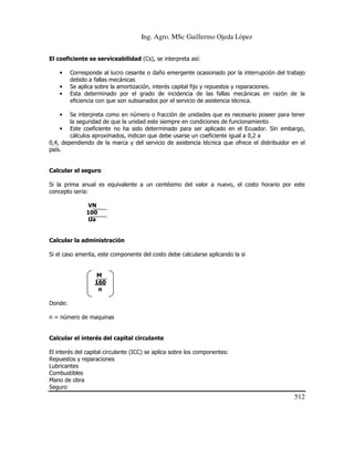 Ing. Agro. MSc Guillermo Ojeda Lòpez
El coeficiente se serviceabilidad (Cs), se interpreta así:
•
•
•

Corresponde al lucro cesante o daño emergente ocasionado por la interrupción del trabajo
debido a fallas mecánicas
Se aplica sobre la amortización, interés capital fijo y repuestos y reparaciones.
Esta determinado por el grado de incidencia de las fallas mecánicas en razón de la
eficiencia con que son subsanados por el servicio de asistencia técnica.

•

Se interpreta como en número o fracción de unidades que es necesario poseer para tener
la seguridad de que la unidad este siempre en condiciones de funcionamiento
• Este coeficiente no ha sido determinado para ser aplicado en el Ecuador. Sin embargo,
cálculos aproximados, indican que debe usarse un coeficiente igual a 0,2 a
0,4, dependiendo de la marca y del servicio de asistencia técnica que ofrece el distribuidor en el
país.

Calcular el seguro
Si la prima anual es equivalente a un centésimo del valor a nuevo, el costo horario por este
concepto seria:
VN
100
Ua

Calcular la administración
Si el caso amerita, este componente del costo debe calcularse aplicando la si

M
160
n
Donde:
n = número de maquinas

Calcular el interés del capital circulante
El interés del capital circulante (ICC) se aplica sobre los componentes:
Repuestos y reparaciones
Lubricantes
Combustibles
Mano de obra
Seguro

512

 