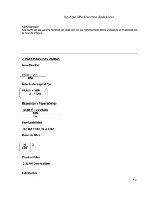 Ing. Agro. MSc Guillermo Ojeda Lòpez
Administración
A la suma de los valores horarios de cada uno de los componentes antes indicados se multiplica por
la tasa de interés.

2. PARA MAQUINAS USADAS
Amortización:

VRAcir – VRP
Dfp
Interés del capital fijo
VRAcir + VRP
2 * Dfp

i

Repuestos y Reparaciones
(0.40 n2 +2) VRAcir
100
Ua
Serviceabilidad
(A+ICF+R&R) 0 .2 a 0.4
Mano de Obra

M
160

2

Combustibles
0.31*PTOkw*$/litro

Lubricantes

513

 
