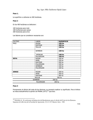 Ing. Agro. MSc Guillermo Ojeda Lòpez
Paso 1.
La superficie a cultivarse es 400 hectáreas.
Paso 2
En las 400 hectáreas se dedicaran:
100 hectareas para maíz
100 hecftareas para spoya
200 hectareas para arroz
Las labores que se consideran necesarias son:

CULTIVO
MAIZ

ARROZ

SUPERFICIE
100 ha
200 ha
100 ha

SEMBRAR

SOYA

LABOR
ROZAR
RASTRAR
MULLIR

100 ha

APORCAR
PULVERIZAR
ROZAR
ARAR
RASTRAR
PULVERIZAR
SEMBRAR
PULVERIZAR

100 ha
100 ha
100 ha
100 ha
200 ha
100 ha
100 ha
100 ha

ROZAR
ARAR
RASTRAR
MULLIR
SEMBRAR
PULVERIZAR

200 ha
200 ha
400 ha
200 ha
200 ha
200 ha

Paso 3
Previamente al cálculo del costo de las demoras, es necesario explicar su significado. Para el efecto
se indica textualmente la opinión de FRANK (1977)194 que dice:

194

FRANK, R. El coeficiente de Reducción del Rendimiento para el cálculo del Costo de las Demoras.
Separata de la Revista de la Facultad de Agronomía 2(1):11-25 Buenos Aires. 1981

518

 