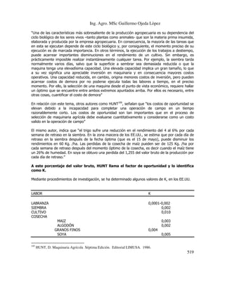 Ing. Agro. MSc Guillermo Ojeda Lòpez
“Una de las características más sobresaliente de la producción agropecuaria es su dependencia del
ciclo biológico de los seres vivos –tanto plantas como animales- que son la materia prima insumida,
elaborada y producida por la empresa agropecuaria. En consecuencia, la mayoría de las tareas que
en esta se ejecutan depende de este ciclo biológico y, por consiguiente, el momento preciso de su
ejecución es de marcada importancia. En otros términos, la ejecución de los trabajos a destiempo,
puede acarrear importantes disminuciones en el rendimiento de un cultivo. Sin embargo, es
prácticamente imposible realizar instantáneamente cualquier tarea. Por ejemplo, la siembra tarda
normalmente varios días, salvo que la superficie a sembrar sea demasiada reducida o que la
maquina tenga una elevadísima capacidad. Una elevada capacidad implica un gran tamaño, lo que
a su vez significa una apreciable inversión en maquinaria y en consecuencia mayores costos
operativos. Una capacidad reducida, en cambio, origina menores costos de inversión, pero pueden
acarrear costos de demora por no poderse ejecuta todas las labores a tiempo, en el preciso
momento. Por ello, la selección de una maquina desde el punto de vista económico, requiere hallar
un óptimo que se encuentre entre ambos extremos apuntados arriba. Por ellos es necesario, entre
otras cosas, cuantificar el costo de demora”
En relación con este tema, otros autores como HUNT195, señalan que “los costos de oportunidad se
elevan debido a la incapacidad para completar una operación de campo en un tiempo
razonablemente corto. Los costos de oportunidad son tan importantes que en el proceso de
selección de maquinaria agrícola debe evaluarse cuantitativamente y considerarse como un costo
valido en la operación de campo”
El mismo autor, indica que “el trigo sufre una reducción en el rendimiento del 4 al 6% por cada
semana de retraso en la siembra. En la zona maicera de los EE.UU., se estima que por cada día de
retraso en la siembra después de la fecha óptima (que es el 15 de mayo), puede disminuir los
rendimientos en 60 Kg. /ha. Las perdidas de la cosecha de maíz pueden ser de 125 Kg. /ha por
cada semana de retraso después del momento óptimo de la cosecha, es decir cuando el maíz tiene
un 26% de humedad. En soya se obtuvo una perdida del 1,255 del valor bruto de la producción por
cada día de retraso.”
A este porcentaje del valor bruto, HUNT llama el factor de oportunidad y lo identifica
como K.
Mediante procedimientos de investigación, se ha determinado algunos valores de K, en los EE.UU.

LABOR

K

LABRANZA
SIEMBRA
CULTIVO
COSECHA

0,0001-0,002
0,002
0,010
MAIZ
ALGODÓN
GRANOS FINOS
SOYA

195

0,003
0,002
0,004
0,005

HUNT, D. Maquinaria Agrícola Séptima Edición. Editorial LIMUSA. 1986.

519

 